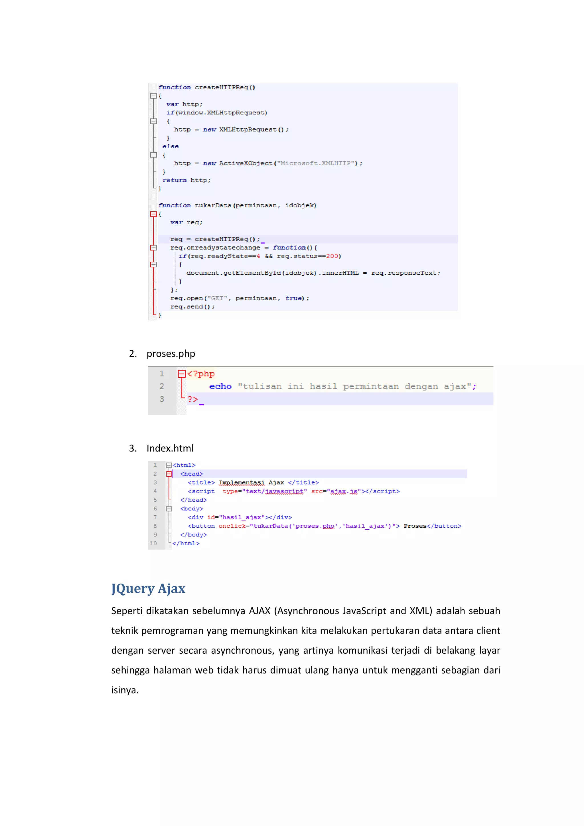 2. proses.php

3. Index.html

JQuery Ajax
Seperti dikatakan sebelumnya AJAX (Asynchronous JavaScript and XML) adalah sebuah
teknik pemrograman yang memungkinkan kita melakukan pertukaran data antara client
dengan server secara asynchronous, yang artinya komunikasi terjadi di belakang layar
sehingga halaman web tidak harus dimuat ulang hanya untuk mengganti sebagian dari
isinya.

 