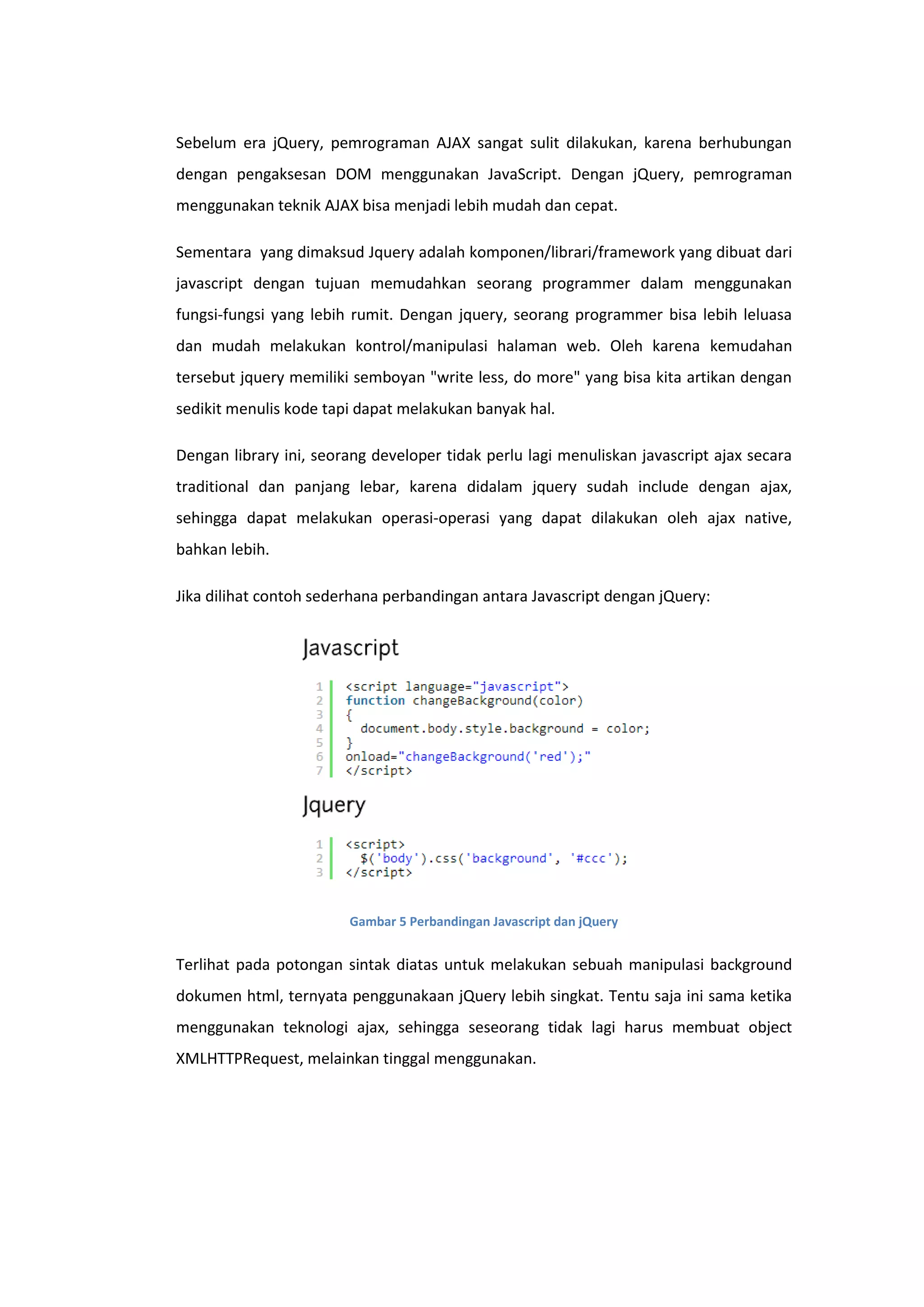Sebelum era jQuery, pemrograman AJAX sangat sulit dilakukan, karena berhubungan
dengan pengaksesan DOM menggunakan JavaScript. Dengan jQuery, pemrograman
menggunakan teknik AJAX bisa menjadi lebih mudah dan cepat.
Sementara yang dimaksud Jquery adalah komponen/librari/framework yang dibuat dari
javascript dengan tujuan memudahkan seorang programmer dalam menggunakan
fungsi-fungsi yang lebih rumit. Dengan jquery, seorang programmer bisa lebih leluasa
dan mudah melakukan kontrol/manipulasi halaman web. Oleh karena kemudahan
tersebut jquery memiliki semboyan "write less, do more" yang bisa kita artikan dengan
sedikit menulis kode tapi dapat melakukan banyak hal.
Dengan library ini, seorang developer tidak perlu lagi menuliskan javascript ajax secara
traditional dan panjang lebar, karena didalam jquery sudah include dengan ajax,
sehingga dapat melakukan operasi-operasi yang dapat dilakukan oleh ajax native,
bahkan lebih.
Jika dilihat contoh sederhana perbandingan antara Javascript dengan jQuery:

Gambar 5 Perbandingan Javascript dan jQuery

Terlihat pada potongan sintak diatas untuk melakukan sebuah manipulasi background
dokumen html, ternyata penggunakaan jQuery lebih singkat. Tentu saja ini sama ketika
menggunakan teknologi ajax, sehingga seseorang tidak lagi harus membuat object
XMLHTTPRequest, melainkan tinggal menggunakan.

 