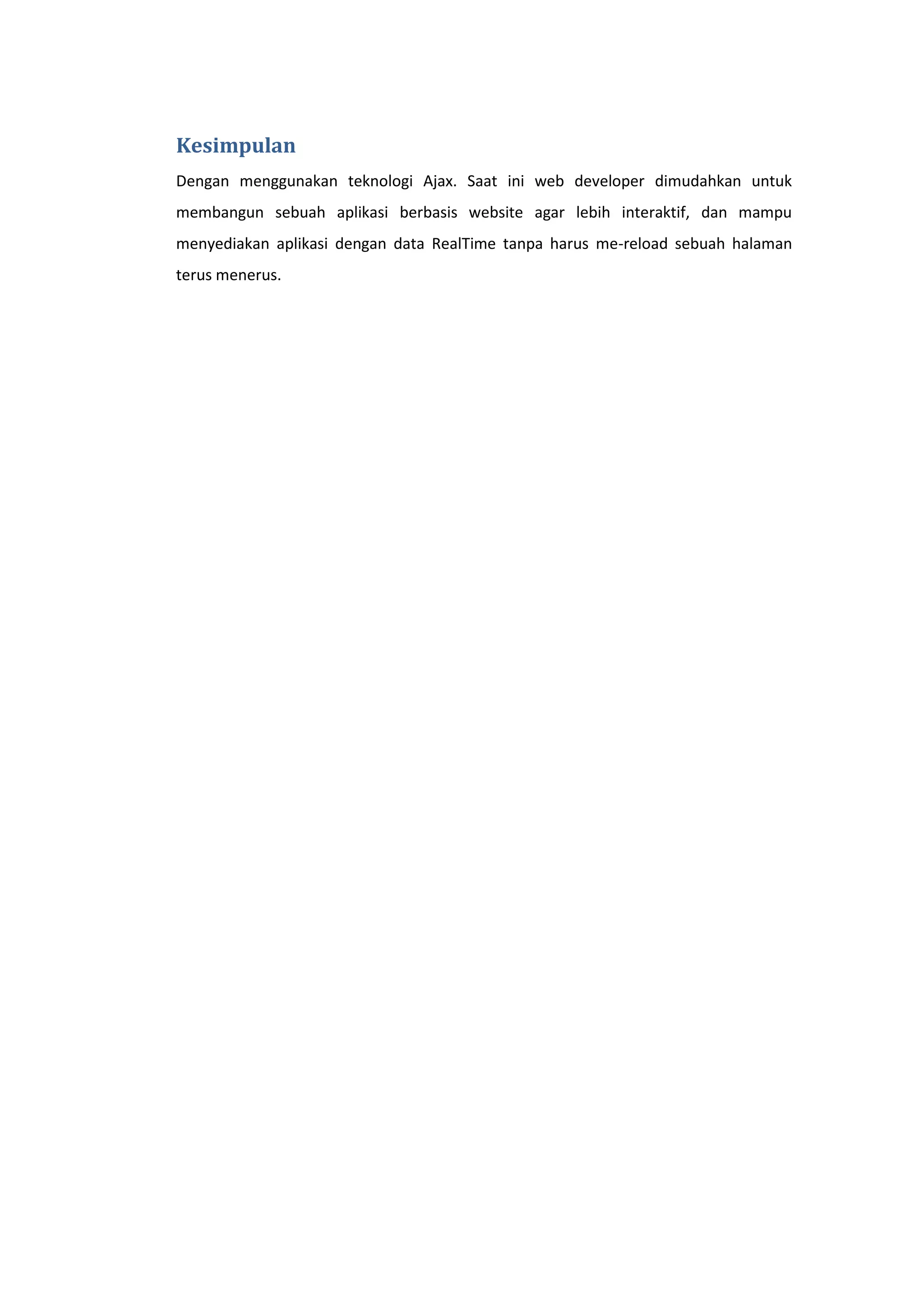 Kesimpulan
Dengan menggunakan teknologi Ajax. Saat ini web developer dimudahkan untuk
membangun sebuah aplikasi berbasis website agar lebih interaktif, dan mampu
menyediakan aplikasi dengan data RealTime tanpa harus me-reload sebuah halaman
terus menerus.

 