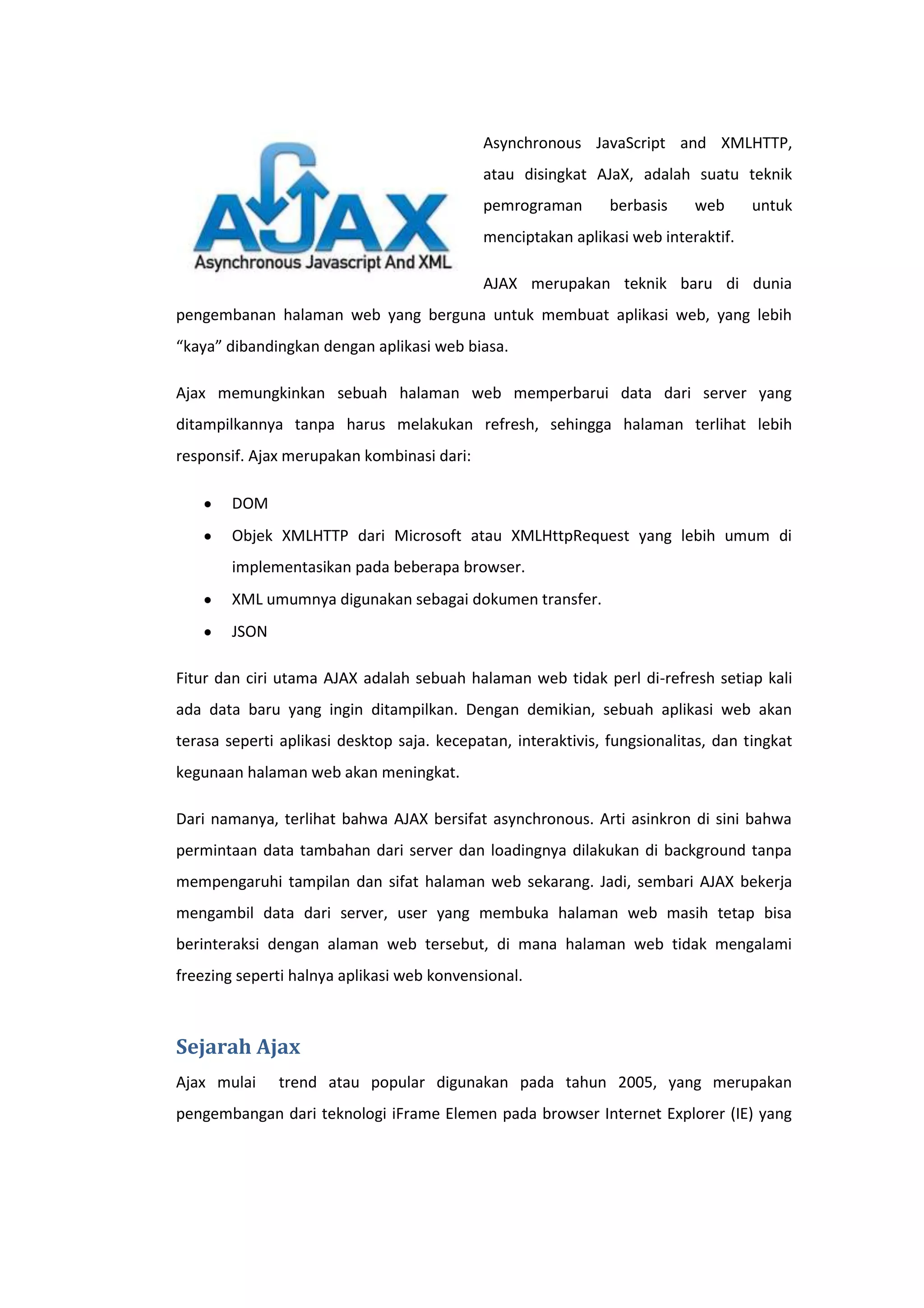 Asynchronous JavaScript and XMLHTTP,
atau disingkat AJaX, adalah suatu teknik
pemrograman

berbasis

web

untuk

menciptakan aplikasi web interaktif.
AJAX merupakan teknik baru di dunia
pengembanan halaman web yang berguna untuk membuat aplikasi web, yang lebih
“kaya” dibandingkan dengan aplikasi web biasa.
Ajax memungkinkan sebuah halaman web memperbarui data dari server yang
ditampilkannya tanpa harus melakukan refresh, sehingga halaman terlihat lebih
responsif. Ajax merupakan kombinasi dari:
DOM
Objek XMLHTTP dari Microsoft atau XMLHttpRequest yang lebih umum di
implementasikan pada beberapa browser.
XML umumnya digunakan sebagai dokumen transfer.
JSON
Fitur dan ciri utama AJAX adalah sebuah halaman web tidak perl di-refresh setiap kali
ada data baru yang ingin ditampilkan. Dengan demikian, sebuah aplikasi web akan
terasa seperti aplikasi desktop saja. kecepatan, interaktivis, fungsionalitas, dan tingkat
kegunaan halaman web akan meningkat.
Dari namanya, terlihat bahwa AJAX bersifat asynchronous. Arti asinkron di sini bahwa
permintaan data tambahan dari server dan loadingnya dilakukan di background tanpa
mempengaruhi tampilan dan sifat halaman web sekarang. Jadi, sembari AJAX bekerja
mengambil data dari server, user yang membuka halaman web masih tetap bisa
berinteraksi dengan alaman web tersebut, di mana halaman web tidak mengalami
freezing seperti halnya aplikasi web konvensional.

Sejarah Ajax
Ajax mulai

trend atau popular digunakan pada tahun 2005, yang merupakan

pengembangan dari teknologi iFrame Elemen pada browser Internet Explorer (IE) yang

 