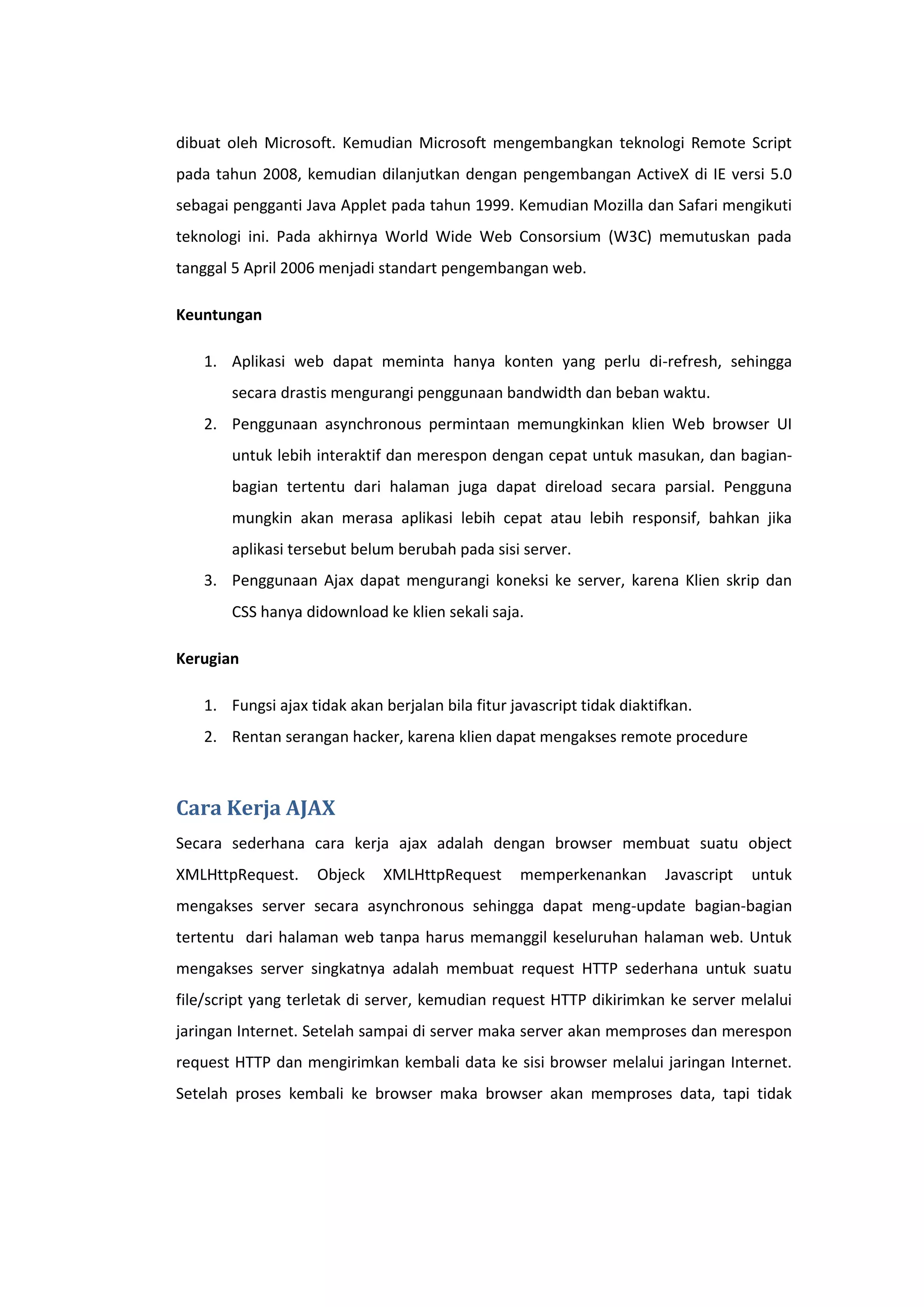 dibuat oleh Microsoft. Kemudian Microsoft mengembangkan teknologi Remote Script
pada tahun 2008, kemudian dilanjutkan dengan pengembangan ActiveX di IE versi 5.0
sebagai pengganti Java Applet pada tahun 1999. Kemudian Mozilla dan Safari mengikuti
teknologi ini. Pada akhirnya World Wide Web Consorsium (W3C) memutuskan pada
tanggal 5 April 2006 menjadi standart pengembangan web.
Keuntungan
1. Aplikasi web dapat meminta hanya konten yang perlu di-refresh, sehingga
secara drastis mengurangi penggunaan bandwidth dan beban waktu.
2. Penggunaan asynchronous permintaan memungkinkan klien Web browser UI
untuk lebih interaktif dan merespon dengan cepat untuk masukan, dan bagianbagian tertentu dari halaman juga dapat direload secara parsial. Pengguna
mungkin akan merasa aplikasi lebih cepat atau lebih responsif, bahkan jika
aplikasi tersebut belum berubah pada sisi server.
3. Penggunaan Ajax dapat mengurangi koneksi ke server, karena Klien skrip dan
CSS hanya didownload ke klien sekali saja.
Kerugian
1. Fungsi ajax tidak akan berjalan bila fitur javascript tidak diaktifkan.
2. Rentan serangan hacker, karena klien dapat mengakses remote procedure

Cara Kerja AJAX
Secara sederhana cara kerja ajax adalah dengan browser membuat suatu object
XMLHttpRequest.

Objeck

XMLHttpRequest

memperkenankan

Javascript

untuk

mengakses server secara asynchronous sehingga dapat meng-update bagian-bagian
tertentu dari halaman web tanpa harus memanggil keseluruhan halaman web. Untuk
mengakses server singkatnya adalah membuat request HTTP sederhana untuk suatu
file/script yang terletak di server, kemudian request HTTP dikirimkan ke server melalui
jaringan Internet. Setelah sampai di server maka server akan memproses dan merespon
request HTTP dan mengirimkan kembali data ke sisi browser melalui jaringan Internet.
Setelah proses kembali ke browser maka browser akan memproses data, tapi tidak

 