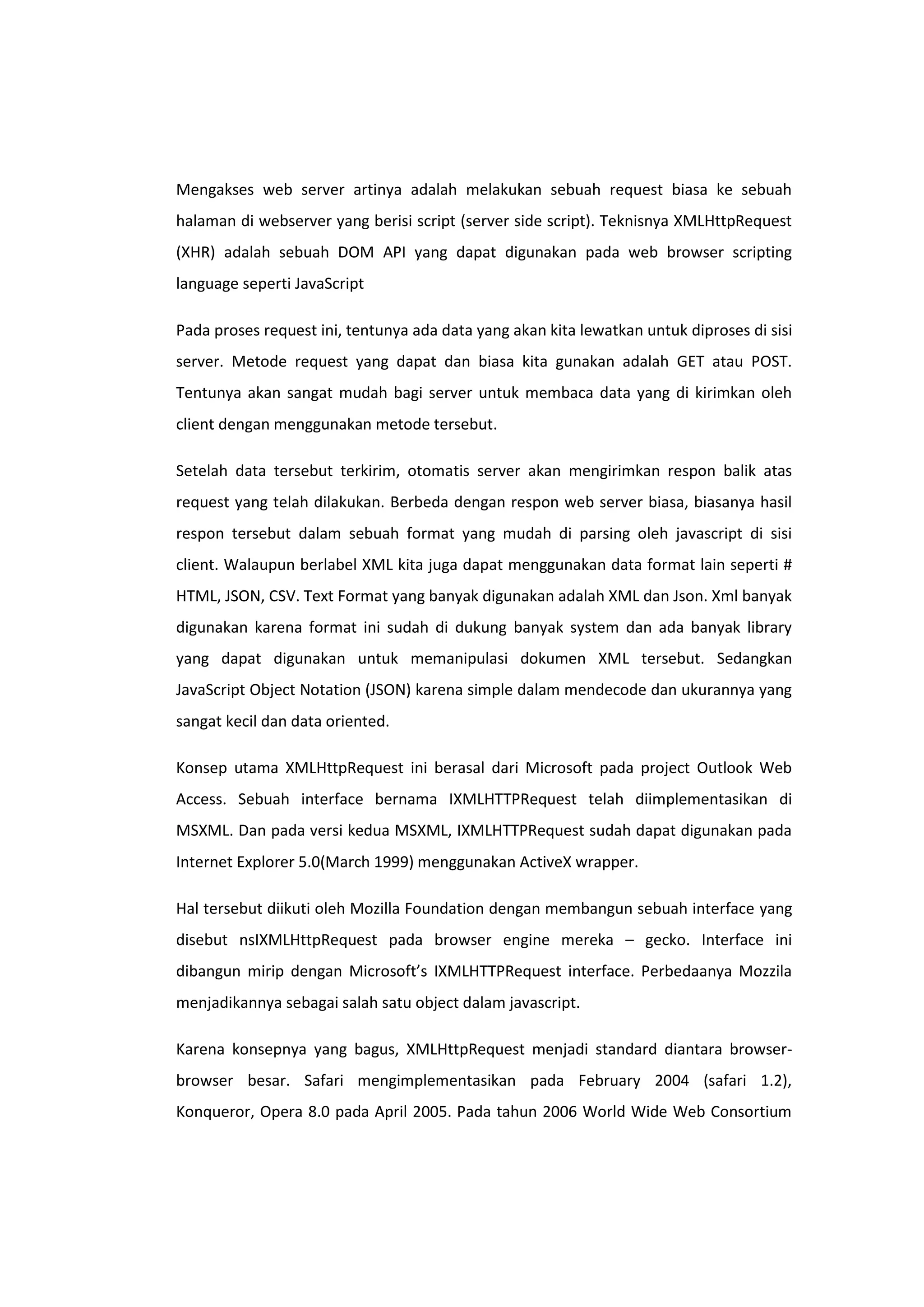 Mengakses web server artinya adalah melakukan sebuah request biasa ke sebuah
halaman di webserver yang berisi script (server side script). Teknisnya XMLHttpRequest
(XHR) adalah sebuah DOM API yang dapat digunakan pada web browser scripting
language seperti JavaScript
Pada proses request ini, tentunya ada data yang akan kita lewatkan untuk diproses di sisi
server. Metode request yang dapat dan biasa kita gunakan adalah GET atau POST.
Tentunya akan sangat mudah bagi server untuk membaca data yang di kirimkan oleh
client dengan menggunakan metode tersebut.
Setelah data tersebut terkirim, otomatis server akan mengirimkan respon balik atas
request yang telah dilakukan. Berbeda dengan respon web server biasa, biasanya hasil
respon tersebut dalam sebuah format yang mudah di parsing oleh javascript di sisi
client. Walaupun berlabel XML kita juga dapat menggunakan data format lain seperti #
HTML, JSON, CSV. Text Format yang banyak digunakan adalah XML dan Json. Xml banyak
digunakan karena format ini sudah di dukung banyak system dan ada banyak library
yang dapat digunakan untuk memanipulasi dokumen XML tersebut. Sedangkan
JavaScript Object Notation (JSON) karena simple dalam mendecode dan ukurannya yang
sangat kecil dan data oriented.
Konsep utama XMLHttpRequest ini berasal dari Microsoft pada project Outlook Web
Access. Sebuah interface bernama IXMLHTTPRequest telah diimplementasikan di
MSXML. Dan pada versi kedua MSXML, IXMLHTTPRequest sudah dapat digunakan pada
Internet Explorer 5.0(March 1999) menggunakan ActiveX wrapper.
Hal tersebut diikuti oleh Mozilla Foundation dengan membangun sebuah interface yang
disebut nsIXMLHttpRequest pada browser engine mereka – gecko. Interface ini
dibangun mirip dengan Microsoft’s IXMLHTTPRequest interface. Perbedaanya Mozzila
menjadikannya sebagai salah satu object dalam javascript.
Karena konsepnya yang bagus, XMLHttpRequest menjadi standard diantara browserbrowser besar. Safari mengimplementasikan pada February 2004 (safari 1.2),
Konqueror, Opera 8.0 pada April 2005. Pada tahun 2006 World Wide Web Consortium

 