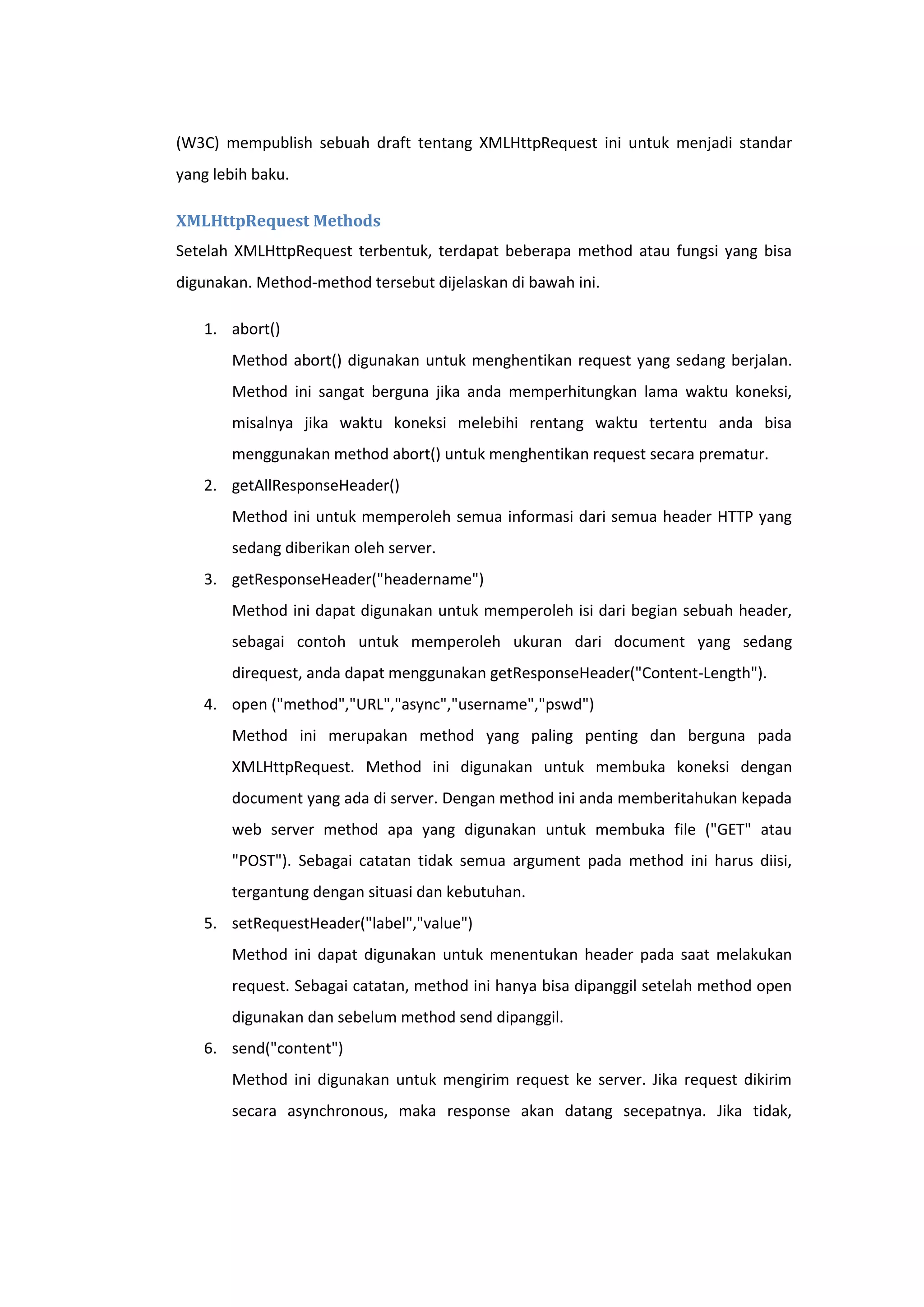(W3C) mempublish sebuah draft tentang XMLHttpRequest ini untuk menjadi standar
yang lebih baku.
XMLHttpRequest Methods
Setelah XMLHttpRequest terbentuk, terdapat beberapa method atau fungsi yang bisa
digunakan. Method-method tersebut dijelaskan di bawah ini.
1. abort()
Method abort() digunakan untuk menghentikan request yang sedang berjalan.
Method ini sangat berguna jika anda memperhitungkan lama waktu koneksi,
misalnya jika waktu koneksi melebihi rentang waktu tertentu anda bisa
menggunakan method abort() untuk menghentikan request secara prematur.
2. getAllResponseHeader()
Method ini untuk memperoleh semua informasi dari semua header HTTP yang
sedang diberikan oleh server.
3. getResponseHeader("headername")
Method ini dapat digunakan untuk memperoleh isi dari begian sebuah header,
sebagai contoh untuk memperoleh ukuran dari document yang sedang
direquest, anda dapat menggunakan getResponseHeader("Content-Length").
4. open ("method","URL","async","username","pswd")
Method ini merupakan method yang paling penting dan berguna pada
XMLHttpRequest. Method ini digunakan untuk membuka koneksi dengan
document yang ada di server. Dengan method ini anda memberitahukan kepada
web server method apa yang digunakan untuk membuka file ("GET" atau
"POST"). Sebagai catatan tidak semua argument pada method ini harus diisi,
tergantung dengan situasi dan kebutuhan.
5. setRequestHeader("label","value")
Method ini dapat digunakan untuk menentukan header pada saat melakukan
request. Sebagai catatan, method ini hanya bisa dipanggil setelah method open
digunakan dan sebelum method send dipanggil.
6. send("content")
Method ini digunakan untuk mengirim request ke server. Jika request dikirim
secara asynchronous, maka response akan datang secepatnya. Jika tidak,

 