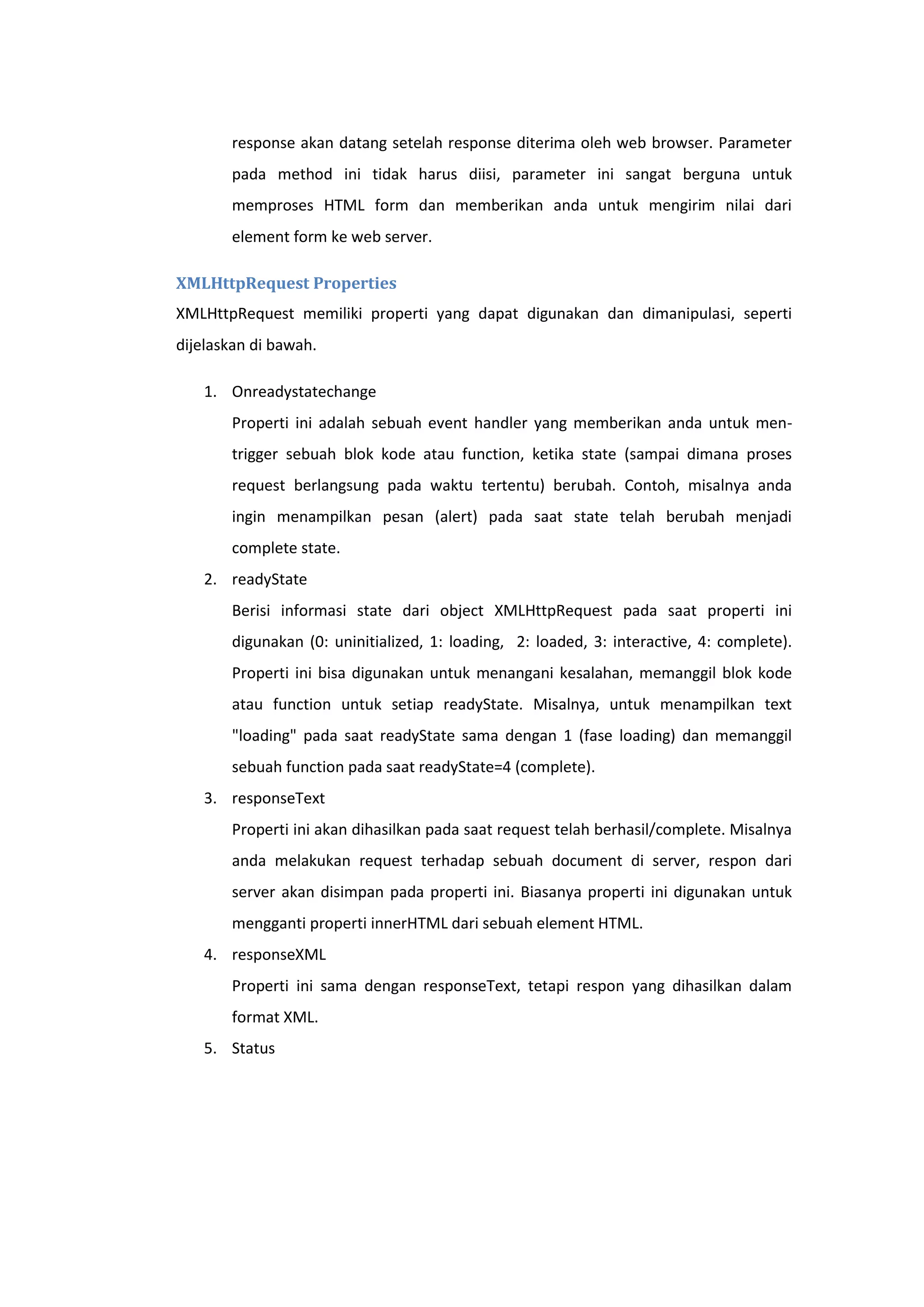 response akan datang setelah response diterima oleh web browser. Parameter
pada method ini tidak harus diisi, parameter ini sangat berguna untuk
memproses HTML form dan memberikan anda untuk mengirim nilai dari
element form ke web server.
XMLHttpRequest Properties
XMLHttpRequest memiliki properti yang dapat digunakan dan dimanipulasi, seperti
dijelaskan di bawah.
1. Onreadystatechange
Properti ini adalah sebuah event handler yang memberikan anda untuk mentrigger sebuah blok kode atau function, ketika state (sampai dimana proses
request berlangsung pada waktu tertentu) berubah. Contoh, misalnya anda
ingin menampilkan pesan (alert) pada saat state telah berubah menjadi
complete state.
2. readyState
Berisi informasi state dari object XMLHttpRequest pada saat properti ini
digunakan (0: uninitialized, 1: loading, 2: loaded, 3: interactive, 4: complete).
Properti ini bisa digunakan untuk menangani kesalahan, memanggil blok kode
atau function untuk setiap readyState. Misalnya, untuk menampilkan text
"loading" pada saat readyState sama dengan 1 (fase loading) dan memanggil
sebuah function pada saat readyState=4 (complete).
3. responseText
Properti ini akan dihasilkan pada saat request telah berhasil/complete. Misalnya
anda melakukan request terhadap sebuah document di server, respon dari
server akan disimpan pada properti ini. Biasanya properti ini digunakan untuk
mengganti properti innerHTML dari sebuah element HTML.
4. responseXML
Properti ini sama dengan responseText, tetapi respon yang dihasilkan dalam
format XML.
5. Status

 