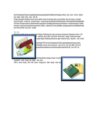 akanhilangatauterhapus).Kapasitasdayatampungdaripadaharddiskitusendirijuga terbilang cukup besar. Dimana kalkulasi
yang dipakai adalah dalam ukuran Byte (B).
Fungsi perangkat harddisk secara umum adalah untuk menyimpan data yang dihasilkan oleh pemrosesan perangkat
komputer/laptop. Di dalamnya, terdapat sebuah ruangsimpanutamadalamsebuahkomputer.Dimanadisitulahsetiapdatadan
informasi disimpanolehnya.Selainmemilikiruangutama,harddiskjugamempunyaikomponen- komponenbagian.Adalah
semacam ruangkecilyangterdiriatasdirektori,folder, subdirektori,sertasubfolder,yangdigunakanuntukpeletakandata
daninformasi dari ruang utama harddisk.
Flash Disk
Flash Disk adalah media penyimpan dari floppy driveB jenis lain yang umumnya mempunyai kapasitas memori 128
MB s/d 64 GB, dengan menggunakan interface jenis USBC (Universal Serial Bus), sangat praktisdanringan
denganukuranberkisar96x32mm dan pada bagian belakang bentuknya agak menjurus keluar, digunakan untuk tempat
penyimpanan baterai jenis
AAAdanLCD(UntukFiturMP3,VoiceRecordingdanFMTuner)danterdapatportUSB yangdisediakanpenutupnyayang
berbentuksamadenganbodyutamanya.Flashdisk termasuk alat pemyimpanan data memory flash tipe NAND (Umumnya
digunakan pada KameraDigital),adajugayangdikemasdalamukurankecilmenjadiCompactFlash,SD- Card, MMC dan
sejenisnya.
Floppy Disk
FloppyDisk(DiskDrive)adalahalatuntukmembacadisket sebagai tempat menulis dan menyimpan data serta
menjalankan sistem operasi dan aplikasi. Pada tahun
1990-an sampai dengan 2002 masih banyak menggunakan disket sebagai media penyimpanan data dan menjalankan
 