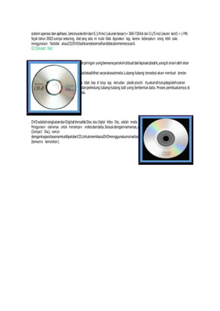 sistemoperasi danaplikasi.Jenisnyaterdiridari5.1/4inci (ukuranbesar)=360-720kb dan3.1/5inci (ukuran kecil) = 1,4 Mb.
Sejak tahun 2003sampai sekarang, alat yang satu ini mulai tidak digunakan lagi, karena kebanyakan orang lebih suka
menggunakan flashdisk atauCD/DVDbahkaneksternalharddiskdanmemorycard.
CD (Compact Disc)
PengertianCDatauCompactDiscadalahpiringan yangberwanaperakinidibuatdarilapisanplastik,yangdi sinariolehsinar
laser.Nah,sinarlaserinimembuat
lubag-lubangyangsangatkecilyangtidakbisadilihat secarakasatmata.Lubang-lubang tersebut akan membuat deretan
kode yang berisi deretan data-data.
Karena membentuk lubang-lubang, maka tidak bisa di tutup lagi. kemudian plastik-plastik ituakanditutuplagiolehcairan
plastik,yangbergunasebagipemantuldanpelindung lubang-lubang tadi yang berbentuk data. Proses pembuatannya di
lakukan secara bertahap oleh mesin cetak.
DVD
DVDadalahsingkatandariDigitalVersatileDisc atauDigital Video Disc, adalah media penyimpanan optik yang populer.
Penggunaan utamanya untuk menyimpan videodandata.Sesuaidengannamanya,ukuranfisik standarnya sama dengan CD
(Compact Disc), namun
dengankapasitasenamkalilipatdariCD.UntukmembacaDVDmenggunakansinarlaser pada panjang gelombang 650nm
(berwarna kemerahan).
 