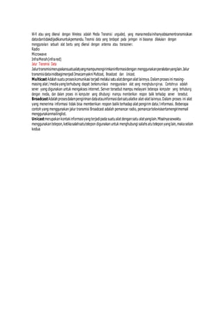 Wi-fi atau yang dikenal dengan Wireless adalah Media Transmisi unguided, yang manamediainihanyabisamentransmisikan
datadantidakdijadikanuntukpemandu. Trasmisi data yang terdapat pada jaringan ini biasanya dilakukan dengan
menggunakan sebuah alat bantu yang dikenal dengan antenna atau transceiver.
Radio
Microwave
InfraMerah(infrared)
Jalur Transmisi Data
Jalurtransmisimerupakansuatualatyangmampumengirimkaninformasidengan menggunakanperalatanyanglain.Jalur
transmisidatainidibagimenjadi3macamyakni Multicast, Broadcast dan Unicast.
Multicast Adalahsuatuproseskomunikasi terjadi melalui satualatdenganalat lainnya.Dalamproses ini masing-
masing alat /media yangterhubung dapat berkomunikasi menggunakan alat yang menghubunginya. Contohnya adalah
server yang digunakan untuk mengakses internet. Server tersebut mampu melayani beberapa komputer yang terhubung
dengan media, dan dalam proses ini komputer yang dihubungi mampu memberikan respon balik terhadap server tersebut.
BroadcastAdalahprosesdalampengirimandataatauinformasidarisatualatke alat-alat lainnya.Dalam proses ini alat
yang menerima informasi tidak bisa memberikan respon balik terhadap alat pengirim data /informasi. Beberapa
contoh yang menggunakan jalur transmisi Broadcast adalah pemancar radio, pemancartelevisisertamengirimemail
menggunakanmailinglist.
Unicastmerupakankontakinformasiyangterjadipada suatualat dengansatu alatyanglain.Misalnyasewaktu
menggunakantelepon,ketikasalahsatutelepon digunakanuntuk menghubungi salahs atuteleponyanglain,maka selain
kedua
 