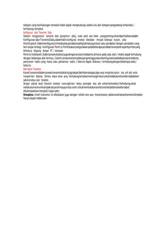 telepon yang berhubungan tersebut tidak dapat menghubungi salahs atu dari teleponyangsedang terkoneksi /
terhubung tersebut.
Konfigurasi Jalur Transmisi Data
Sebelum menggunakan transmisi data (pengiriman data), maka salah satu faktor yangpentinguntukdiperhatikanadalah
KonfigurasiJalurTransmisiData,dalamhalini konfigurasi tersebut dibedakan menjadi beberapa macam, yaitu:
Pointtopoint:Dalamkonfigurasiinimediaatauperalatansalingterhubungantara satu peralatan dengan peralatan yang
lain tanpa terbagi. Konfigurasi Point to Pointbiasanyadigunakanpadabeberapaperalatankomputersepertiprinteryang
terhubung langsung dengan PC / komputer.
Point tomultipoint:Dalamprosesdisebutjugadenganaccessmultipoint,dimana pada satu alat / media dapat terhubung
dengan beberapa alat lainnya. Contoh prosestransmisidatayangmenggunakankonfigurasiiniadalahpenyiarantelevisi,
penyiaran radio yang mana satu pemancar radio / televisi dapat diakses / terhubungdenganbeberaparadio/
televisi.
Arah Kanal Transmisi
Kanal transmisidalamprosestransmisidatainijugadapatdiartikansebagaipipa yang menghubungkan dua unit alat untuk
mengirimkan datanya. Dimana kedua kanal yang terhubungtersebutmemungkinkanuntukmelakukantransferdatadalam
saluranatau jalur tersebut.
Dengan adanya kanal transmisi tersebut memungkinkan kedua perangkat atau alat untukterkoneksi/terhubunguntuk
melakukankomunikasibaiksatuarahmaupundua arah.Untukmenentukanarahtransmisidalamkanaltersebut
dikelompokkanmenjadi3 bagianyakni:
Simplex : Arah transmisi ini dikatakan juga dengan istilah one way transmission,dalamarahkanaltransmisiSimplek
hanya dapat melakukan
 