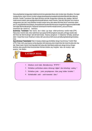 Datayangdisalurkanmenggunakanmediatransmisiinimerupakanjalurdimana data tersebut akan dilewatkan. Kita dapat
mengasumsikan media transmisi tersebut sebagaisebuahpipayangmanapipatersebutakandilaluiolehdata-datayang
ditransfer. Parallel Transmission Data dapat dikirimkan serentak menggunakan beberapa jalur sekaligus.Jadiuntuk
modetransmisimodelini,jaluryangdigunakantentulebihdarisatu media transmisi. Data akan dikirimkan terus menerus
menggunakan jalur-jalur yang disediakan tersebut sampai semua data selesai dikirimkan.Serial Transmission dalam
jalurini yangdisediakanhanyaadasatu,dimanadatanantinyaakandikirimkansecara bergantianhinggasemuadatatersebut
nanti dapat diterimaolehpengirim.Padaserial transmissioninimemilikimetodetransmisi,yaitusynchronous
transmission dan asynchronous transmission.
Synchronous Transmission Mode transmisi data ini disebut juga dengan istilahsynchronous transfer mode (STM).
Pada proses transmisi data diatursedemikianrupa supayamemilikipengaturanyangsama,sehingga sewaktudata
dikirimkan dan diterima dengan baik olehalat tersebut. Biasanya pengaturan ini didasarkan terhadap pewaktuan
dalam mengirimkansinyal.Pewaktuaninidiatur olehsuatudenyut listriksecara periodikyangdisebutdenganclockatau
timer.
Asynchronous Transmission Mode ini biasanya disebut juga diisitilahkan dengan Asynchronous Transfer Mode
(ATM). Mode inilah yang biasanya sering digunakan olehseseoranguntuk mengirimkandanmenerima data antar dua
alat. Dalammode ini berarti clock digunakanolehkedua alat,tidak bekerja selaras satu denganlainnya.Dengan
demikian,data yangdikirimkanharus berisikaninformasi tambahan yang mengijinkan kedua alat menyetujui kapan
pengiriman data dilakukan.
LATIHAN SOAL
Jelaskan awal mula ditemukannya WWW !
Sebutkan perbedaan antara teknoogi digital dan teknologi analog !
Sebutkan jenis – jenis penyimpanan data yang kalian ketahui !
Sebutkanlah arah – arah transmisi data !
 