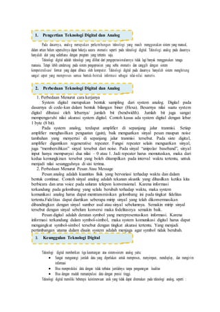 Pada dasarnya, analog merupakan perkembangan teknologi yang masih menggunakan sistem yang manual,
dalam artian belum sepenuhnya dapat bekerja secara otomatis seperti pada teknologi digital. Teknologi analog pada dasarnya
hanyalah alat yang sederhana dengan program yang tertentu saja.
Teknologi digital adalah teknologi yang dilihat dari pengoperasionalannya tidak lagi banyak menggunakan tenaga
manusia. Tetapi lebih cenderung pada sistem pengoprasian yang serba otomatis dan canggih dengan sistem
komputeralisasi/ format yang dapat dibaca oleh komputer. Teknologi digital pada dasarnya hanyalah sistem menghitung
sangat cepat yang memproses semua bentuk-bentuk informasi sebagai nilai-nilai numeris.
1. Perbedaan Menurut cara kerjanya
System digital merupakan bentuk sampling dari system analog. Digital pada
dasarnya di code-kan dalam bentuk bilangan biner (Hexa). Besarnya nilai suatu system
digital dibatasi oleh lebarnya/ jumlah bit (bendwidth). Jumlah bit juga sangat
mempengaruhi nilai akurasi system digital. Contoh kasus ada system digital dengan lebar
1 byte (8 bit).
Pada system analog, terdapat amplifier di sepanjang jalur tranmisi. Setiap
amplifier menghasilkan penguatan (gain), baik menguatkan sinyal pesan maupun noise
tambahan yang menyertai di sepanjang jalur tranmisi tersebut. Pada siste digital,
amplifier digantikan regenerative repeater. Fungsi repeater selain menguatkan sinyal,
juga “membersihkan” sinyal tersebut dari noise. Pada sinyal “unipolar baseband”, sinyal
input hanya mempunyai dua nilai – 0 atau 1. Jadi repeater harus memutuskan, maka dari
kedua kemungkinan tersebut yang boleh ditampilkan pada interval waktu tertentu, untuk
menjadi nilai sesungguhnya di sisi terima.
2. Perbedaan Menurut Pesan Atau Message
Pesan analog adalah kuantitas fisik yang bervariasi terhadap waktu dan dalam
bentuk continue. Contoh sinyal analog adalah tekanan akustik yang dihasilkan ketika kita
berbicara dan arus voice pada saluran telepon konvensional. Karena informasi
terkandung pada gelombang yang selalu berubah terhadap waktu, maka system
komunikasi analog harus dapat mentransmisikan gelombang ini pada tingkat fidelitas
tertentu.Fidelitas dapat diartikan seberapa mirip sinyal yang telah dikonvermasikan
dibandingkan dengan sinyal sumber asal atau sinyal sebelumnya. Semakin mirip sinyal
tersebut dengan sinyal sebelum konversi maka fodelitasnya semakin baik.
Pesan digital adalah deratan symbol yang merepresentasikan informasi. Karena
informasi terkandung dalam symbol-simbol, maka system komunikasi digital harus dapat
mengangkut symbol-simbol tersebut dengan tingkat akurasi tertentu. Yang menjadi
pertimbangan utama dalam disain system adalah menjaga agar symbol tidak berubah.
Teknologi digital memberikan tiga keuntungan atas sistem-sistem analog yaitu:
 Sangat mengurangi jumlah data yang diperlukan untuk memproses, menyimpan, mendisplay, dan mengirim
informasi
 Bisa mereproduksi data dengan tidak terbatas jumlahnya tanpa pengurangan kualitas
 Bisa dengan mudah memanipulasi data dengan presisi tinggi.
Teknologi digital memiliki beberapa keistimewaan unik yang tidak dapat ditemukan pada teknologi analog, seperti :
2. Perbedaan Teknologi Digital dan Analog
3. Keunggulan Teknologi Digital
1. Pengertian Teknologi Digital dan Analog
 