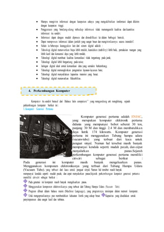  Mampu mengirim informasi dengan kecepatan cahaya yang mengakibatkan innformasi dapat dikirim
dengan kecepatan tinggi.
 Penggunaan yang berulang-ulang terhadap informasi tidak memengaruhi kualitas dan kuantitas
informasi itu sendiri.
 Informasi dapat dengan mudah diproses dan dimodifikasi ke dalam berbagai bentuk.
 Dapat memproses informasi dalam jumlah yang sangat besar dan mengirimkannya secara interaktif.
 Selain iu beberapa keunggulan lain dari sistem digital adalah :
 Teknologi digital menawarkan biaya lebih rendah, keandalan (reability) lebih baik, pemakaian ruangan yang
lebih kecil dan konsumsi daya yang lebih rendah;
 Teknologi digital membuat kualitas komunikasi tidak tergantung pada jarak;
 Teknologi digital lebih bergantung pada noise;
 Jaringan digital ideal untuk komunikasi data yang semakin berkembang;
 Teknologi digital memungkinkan pengenalan layanan-layanan baru;
 Teknologi digital menyediakan kapasitas tranmisi yang besar;
 Teknologi digital menawarkan fleksebilitas.
Komputer itu sendiri berasal dari Bahasa latin computare’’ yang mengandung arti menghitung. sejarah
perkembangan komputer berikut ini:
1. Komputer Generasi Pertama
Komputer generasi pertama adalah ENIAC,
yang merupakan komputer elektronik pertama
didunia yang mempunyai bobot seberat 30 ton,
panjang 30 M dan tinggi 2.4 M dan membutuhkan
daya listrik 174 kilowatts. Komputer generasi
pertama ini menggunakan Tabung hampa udara
(vacum-tube) yang terbuat dari kaca untuk
penguat sinyal. Namun hal tersebut masih banyak
mempunyai kendala seperti: mudah pecah, dan cepat
menyalurkan panas.Sejarah
perkembangan konputer generasi pertama memiliki
ciri-ciri sebagai berikut :
Pada generasi ini komputer masih banyak mengeluarkan panas.
Menggunakan komponen elektronikanya yang terbuat dari Tabung Hampa Udara
(Vacuum Tube). yang terbuat dari kaca untuk penguat sinyal. Namun hal tersebut masih banyak
mempunyai kendala seperti: mudah pecah, dan cepat menyalurkan panas.Sejarah perkembangan konputer generasi pertama
memiliki ciri-ciri sebagai berikut :
Pada generasi ini komputer masih banyak mengeluarkan panas.
Menggunakan komponen elektronikanya yang terbuat dari Tabung Hampa Udara (Vacuum Tube).
Program dibuat dalam bahasa mesin (Machine Language), yang programnya tersimpan dalam memori komputer.
Utuk mengoprasikannya pun membutuhkan kekuatan listrik yang cukup besar. Kapasitas yang disediakan untuk
penyimpannan data sangat kecil dan terbatas.
4. Perkembangan Komputer
 