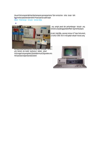 Ukuranfisikkomputerlebihkecildarikomputergenerasipertama Tidak membutuhkan terlalu banyak listrik
berorientasipadabisnisdanteknik Prosesoperasisudahcepat
Sejarah Perkembangan Komputer Generasi ketiga
Komputer generasi ketiga merupakan sebuah perkembangan yang sangat pesat dari perkembangan komputer yang
ada. Komputer generasi ketiga muncul sejak era 1965-1971-an. Transistoryangdianggaptidakeffisien lagimembuatpara
ilmuanmencari
alternatiflaindankemudianditemukanpadabatukuarsa(Quartzrock).JackKilby, seorang insinyur di Texas Instrument,
mengembangkan sirkuit terintegrasi (IC : integrated circuit) di tahun 1958. Hal ini merupakan sebuah inovasi yang
dapat mendongkrak munculnya komputer generasi ketiga.
Komputer Generasi keempat
Setelah IC ditemukan, perkembangan komputer semakinpesat danjelas.Pada tahun 1971 chip INTEL 4004 membawa
kemajuanbesardalamduniaIC,intelberhasil memasukan semua komponen dalam sebuah komputer (central processing
unit, memori, dan kendali input/output) kedalam sebuah
chiptunggalyangsangatkecil,jikasebelumnyaICdigunakanuntukmengerjakan pekerjaan tertentusajamakapadamasaini
mikroprosesordapatdiproduksidandi
 