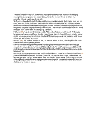 TimBernersdanpenelitilainnyadariCERNmengusulkansuatuprotokolsistemdistribusi informasi di Internet yang
memungkinkan para anggotanya yang tersebar di seluruh dunia saling membagi informasi dan bahkan untuk
menampilkan informasi tersebut dalam bentuk grafik.
WebBrowserpertamadibuatdenganberbasiskanpadateks.Untukmenyatakan suatu link, dibuat sebarisan nomor yang mirip
dengan suatu menu. Pemakai mengetikkan suatunomoruntukmelakukannavigasididalamWeb.Kebanyakansoftware
tersebut dibuatuntukkomputer-komputeryangmenggunakanSistemOperasiUNIX,danbelum banyakyangbisadilakukan
olehpemakaikomputersaatituyangtelahmenggunakan Windows. Tetapi semua ini berubah setelah munculnya browser
Mosaic dari NCSA (National Center for Supercomputing Applications).
DibulanMei1993,MarcAndreesendanbeberapamuriddariNCSAmembuatWeb browseruntuk sistemX-Windows yang
berbasiskangrafikdanyangmudahuntuk digunakan. Dalam beberapa bulan saja, Mosaic telah menarik perhatian baik dari
pemakai lamamaupunpemakaibarudiInternet.KemudianNCSAmengembangkanversi-versi Mosaic lainnya untuk komputer
berbasis UNIX, NeXT, Windows dan Macintosh.
Pada tahun 1994, Marc Andreesen meninggalkan NCSA, dan kemudian bersama Jim Clark, salah satu pendiri dari Silicon
Graphics, membuat Netscape versi pertama.
KehadiranNetscapeinimenggantikankepopuleranMosaicsebagaiWebbrowserdan bahkansampaisaatiniNetscape
merupakanbrowseryangbanyakdigunakansetelah InternetExplorerdariMicrosoft.PadatahunyangsamaCERNdanMIT
mendirikansuatu konsorsiumyangdinamakanWorldWIdeWebConsortium(W3C)yangbertugasuntuk membangun standar
bagi teknologi Web.
Padaawalperkembangannya,sewaktubrowsermasihberbasiskantekshanya terdapatsekitar50website.Diakhirtahun1995
jumlahinitelahberkembangmencapai sekitar 300.000 web site. Dan diperkirakan sekarang ini jumalh pemakai Web
telah mencapat sekitar 30-an juta pemakai diseluruh dunia. Web merupakan sebuah database jaringankomputerdiseluruh
duniayangmenggunakansebuaharsitekturpengambilan informasiyangumum. Secara konsepwebmerupakan sebuah
clientatauserver manajemen database.
 