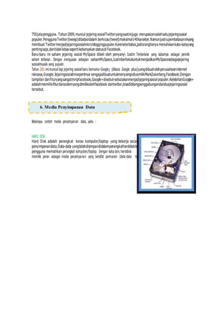 750jutapengguna. Tahun2009,muncul jejaringsosialTwitteryangsaatinijuga merupakansalahsatujejaringsosial
populer.PenggunaTwitter(tweep)dibatasidalam berkicau(tweet)maksimal140karakter.Namunjustrupembatasaniniyang
membuat Twittermenjadijejaringsosialmicrobloggingpupuler.Karenaterbatas,jadioranghanya menuliskankata-katayang
pentingsaja,dantidaklebaysepertikebanyakanstatusdi Facebook.
Baru-baru ini saham jejaring sosial MySpace dibeli oleh penyanyi Justin Timberlake yang kabarnya sebagai pemilik
saham terbesar. Dengan menguasai sebagian sahamMySpace,JustinbertekatuntukmenjadikanMySpacesebagaijejaring
sosialmusik yang pupuler.
Tahun 2011 ini muncul lagi jejaring sosial baru bernama Google+ (dibaca Google plus)yangdibuatolehperusahaaninternet
raksasa,Google.Jejaringsosialinisepertinya sengajadibuatuntukmenyaingisitusmilikMarkZukerberg,Facebook.Dengan
tampilan danfituryangsangatmiripfacebook,Google+disebut-sebutakanmenjadijejaringsosial populer.KelebihanGoogle+
adalahmemilikifiturdansistemyangdimilikiolehfacebook dantwitter,bisadibilangpenggabungandariduajejaringsosial
tersebut.
Beberapa contoh media penyimpanan data, yaitu :
HARD DISK
Hard Disk adalah perangkat keras komputer/laptop yang bekerja secara sistematis dimanamenjadimedia
penyimpanandata.Data-data yangtelahdisimpandidalamperangkatharddisktidak akan hilang. Bahkan apabila
pengguna mematikan perangkat komputer/laptop. Dengan kata lain,harddisk
memiliki peran sebagai media penyimpanan yang bersifat permanen (data-data tidak
6. Media Penyimpanan Data
 