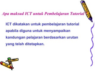 Apa maksud ICT untuk Pembelajaran Tutorial ? ICT dikatakan untuk pembelajaran tutorial apabila diguna untuk menyampaikan kandungan pelajaran berdasarkan urutan yang telah ditetapkan.  