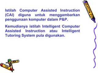 lstilah Computer Assisted Instruction (CAl) diguna untuk menggambarkan penggunaan komputer dalam P&P.  Kemudianya istilah Intelligent Computer Assisted Instruction atau Intelligent Tutoring System pula digunakan.  