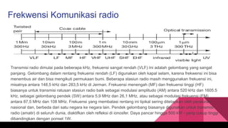 Frekwensi Komunikasi radio
Transmisi radio dimulai pada beberapa kHz, frekuensi sangat rendah (VLF) Ini adalah gelombang yang sangat
panjang. Gelombang dalam rentang frekuensi rendah (LF) digunakan oleh kapal selam, karena frekwensi ini bisa
menembus air dan bisa mengikuti permukaan bumi. Beberapa stasiun radio masih menggunakan frekuensi ini,
misalnya antara 148,5 kHz dan 283,5 kHz di Jerman. Frekuensi menengah (MF) dan frekuensi tinggi (HF)
biasanya untuk transmisi ratusan stasiun radio baik sebagai modulasi amplitudo (AM) antara 520 kHz dan 1605.5
kHz, sebagai gelombang pendek (SW) antara 5,9 MHz dan 26,1 MHz, atau sebagai modulasi frekuensi (FM)
antara 87,5 MHz dan 108 MHz. Frekuensi yang membatasi rentang ini tipikal sering ditetapkan oleh peraturan
nasional dan, berbeda dari satu negara ke negara lain. Pendek gelombang biasanya digunakan untuk transmisi
radio (amatir) di seluruh dunia, diaktifkan oleh refleksi di ionosfer. Daya pancar hingga 500 kW - yang cukup tinggi
dibandingkan dengan ponsel 1W.
 
