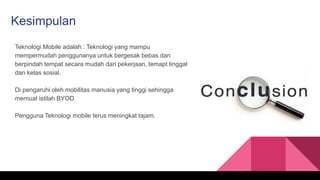Kesimpulan
Teknologi Mobile adalah : Teknologi yang mampu
mempermudah penggunanya untuk bergesak bebas dan
berpindah tempat secara mudah dari pekerjaan, temapt tinggal
dan kelas sosial.
Di pengaruhi oleh mobilitas manusia yang tinggi sehingga
memuat istilah BYOD
Pengguna Teknologi mobile terus meningkat tajam.
 