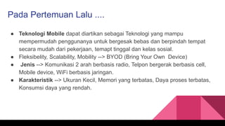 Pada Pertemuan Lalu ....
● Teknologi Mobile dapat diartikan sebagai Teknologi yang mampu
mempermudah penggunanya untuk bergesak bebas dan berpindah tempat
secara mudah dari pekerjaan, temapt tinggal dan kelas sosial.
● Fleksibelity, Scalability, Mobility --> BYOD (Bring Your Own Device)
● Jenis --> Komunikasi 2 arah berbasis radio, Telpon bergerak berbasis cell,
Mobile device, WiFi berbasis jaringan.
● Karakteristik --> Ukuran Kecil, Memori yang terbatas, Daya proses terbatas,
Konsumsi daya yang rendah.
 