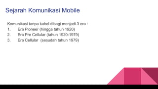 Sejarah Komunikasi Mobile
Komunikasi tanpa kabel dibagi menjadi 3 era :
1. Era Pioneer (hingga tahun 1920)
2. Era Pre Cellular (tahun 1920-1979)
3. Era Cellular (sesudah tahun 1979)
 