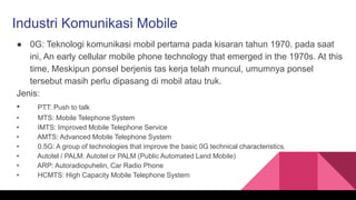 Industri Komunikasi Mobile
● 0G: Teknologi komunikasi mobil pertama pada kisaran tahun 1970. pada saat
ini, An early cellular mobile phone technology that emerged in the 1970s. At this
time, Meskipun ponsel berjenis tas kerja telah muncul, umumnya ponsel
tersebut masih perlu dipasang di mobil atau truk.
Jenis:
• PTT: Push to talk
• MTS: Mobile Telephone System
• IMTS: Improved Mobile Telephone Service
• AMTS: Advanced Mobile Telephone System
• 0.5G: A group of technologies that improve the basic 0G technical characteristics.
• Autotel / PALM: Autotel or PALM (Public Automated Land Mobile)
• ARP: Autoradiopuhelin, Car Radio Phone
• HCMTS: High Capacity Mobile Telephone System
 
