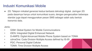 Industri Komunikasi Mobile
● 2G: Telepon nirkabel generasi kedua berbasis teknologi digital. Jaringan 2G
pada dasarnya hanya untuk komunikasi suara, dengan pengecualian beberapa
standar juga dapat menggunakan pesan SMS sebagai salah satu bentuk
transmisi data.
Jenis:
• GSM: Global System for Mobile Communications
• iDEN: Integrated Digital Enhanced Network
• D-AMPS: Digital Advanced Mobile Phone System based on TDMA
• cdmaOne: Code Division Multiple Access defined by IS-95
• PDC: Personal Digital Cellular
• TDMA: Time Division Multiple Access
 
