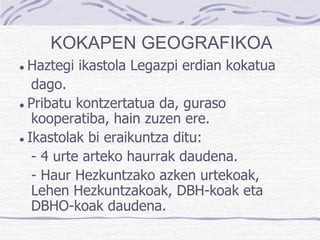 ●  Haztegi ikastola Legazpi erdian kokatua dago. ●  Pribatu kontzertatua da, guraso kooperatiba, hain zuzen ere.  ●  Ikastolak bi eraikuntza ditu: - 4 urte arteko haurrak daudena. - Haur Hezkuntzako azken urtekoak, Lehen Hezkuntzakoak, DBH-koak eta DBHO-koak daudena. KOKAPEN GEOGRAFIKOA 
