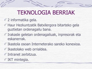 TEKNOLOGIA BERRIAK 2 informatika gela. Haur Hezkuntzatik Batxilergora bitarteko gela guztietan ordenagailu bana. Irakasle geletan ordenagailuak, inpresorak eta eskanerrak. Ikastola osoan Interneterako sareko konexioa. Ikastolako web orrialdea. Intranet zerbitzua. IKT mintegia. 