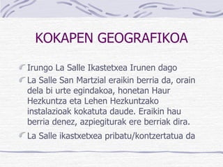 KOKAPEN GEOGRAFIKOA Irungo La Salle Ikastetxea Irunen dago   La Salle San Martzial eraikin berria da, orain dela bi urte egindakoa, honetan Haur Hezkuntza eta Lehen Hezkuntzako instalazioak kokatuta daude. Eraikin hau berria denez, azpiegiturak ere berriak dira. La Salle ikastxetxea pribatu/kontzertatua da   