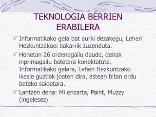 TEKNOLOGIA BERRIEN ERABILERA Informatikako gela bat aurki dezakegu, Lehen Hezkuntzakoei bakarrik zuzenduta.  Honetan 26 ordenagailu daude, denak inprimagailu batetara konektatuta. Informatikako gelara, Lehen Hezkuntzako ikasle guztiak joaten dira, astean bitan ordu beteko saioetara.  Lantzen dena: Mi encarta, Paint, Muzzy (ingelesez ) 