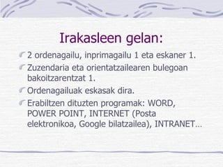 Irakasleen gelan: 2 ordenagailu, inprimagailu 1 eta eskaner 1. Zuzendaria eta orientatzailearen bulegoan bakoitzarentzat 1. Ordenagailuak eskasak dira. Erabiltzen dituzten programak: WORD, POWER POINT, INTERNET (Posta elektronikoa, Google bilatzailea), INTRANET… 