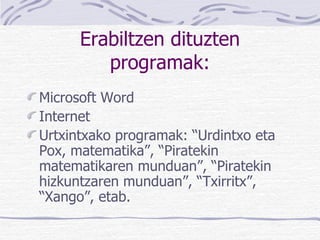 Erabiltzen dituzten programak: Microsoft Word Internet Urtxintxako programak:  “Urdintxo eta Pox, matematika”, “Piratekin matematikaren munduan”, “Piratekin hizkuntzaren munduan”, “Txirritx”, “Xango” , etab. 