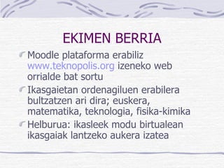 EKIMEN BERRIA Moodle  plataforma erabiliz  www.teknopolis.org  izeneko web orrialde bat sortu  Ikasgaietan ordenagiluen erabilera bultzatzen ari dira; euskera, matematika, teknologia, fisika-kimika Helburua: ikasleek modu birtualean ikasgaiak lantzeko aukera izatea 