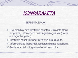 KONPARAKETA BERDINTASUNAK Oso erabiliak dira ikastetxe hauetan Microsoft Word programa, internet eta ordenagailuko jolasak (batez ere laguntza gelan). Ikastetxe hauek Intranet zerbitzua eskura dute. Informatikako ikastaroak jasotzen dituzte irakasleek. Gehienetan teknologia berriak eskasak dira.  
