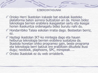 EZBERDINTASUNAK Orioko Herri Ikastolan irakasle bat edukiak ikasteko plataforma baten sorrera bultzatzen ari da. Honen bidez teknologia berrien erabilera ikasgaietan sartu eta ikasgai horien ikaskuntza ordenagailu bidez burutu nahi du. Hondarribiko Talaia eskolan irratia dago. Besteetan berriz, ez. Haztegi ikastolan IKT-ko mintegia dago eta hauen helburua teknologia berrien erabilera sustatzea da. Ikastola honetan ohiko programez gain, beste programa eta teknologia berri batzuk ere erabiltzen dituztela ikusi dugu; neobook, plaphoons, SPC, minspeak….. Orioko Ikastolak ez du web orrialderik. 