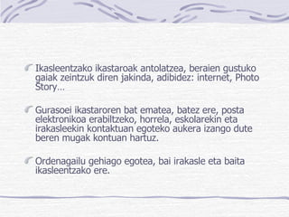 Ikasleentzako ikastaroak antolatzea, beraien gustuko gaiak zeintzuk diren jakinda, adibidez: internet, Photo Story… Gurasoei ikastaroren bat ematea, batez ere, posta elektronikoa erabiltzeko, horrela, eskolarekin eta irakasleekin kontaktuan egoteko aukera izango dute beren mugak kontuan hartuz.  Ordenagailu gehiago egotea, bai irakasle eta baita ikasleentzako ere. 
