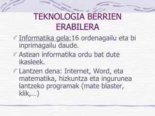 TEKNOLOGIA BERRIEN ERABILERA Informatika gela: 16 ordenagailu eta bi inprimagailu daude. Astean informatika ordu bat dute ikasleek. Lantzen dena: Internet, Word, eta matematika, hizkuntza eta ingurunea lantzeko programak (mate blaster, klik,…) 