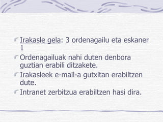 Irakasle gela : 3 ordenagailu eta eskaner 1  Ordenagailuak nahi duten denbora guztian erabili ditzakete. Irakasleek e-mail-a gutxitan erabiltzen dute. Intranet zerbitzua erabiltzen hasi dira. 