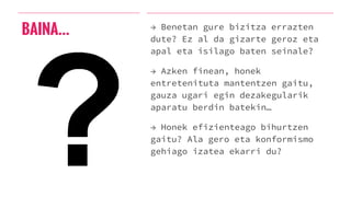 BAINA… → Benetan gure bizitza errazten
dute? Ez al da gizarte geroz eta
apal eta isilago baten seinale?
→ Azken finean, honek
entretenituta mantentzen gaitu,
gauza ugari egin dezakegularik
aparatu berdin batekin…
→ Honek efizienteago bihurtzen
gaitu? Ala gero eta konformismo
gehiago izatea ekarri du?
 