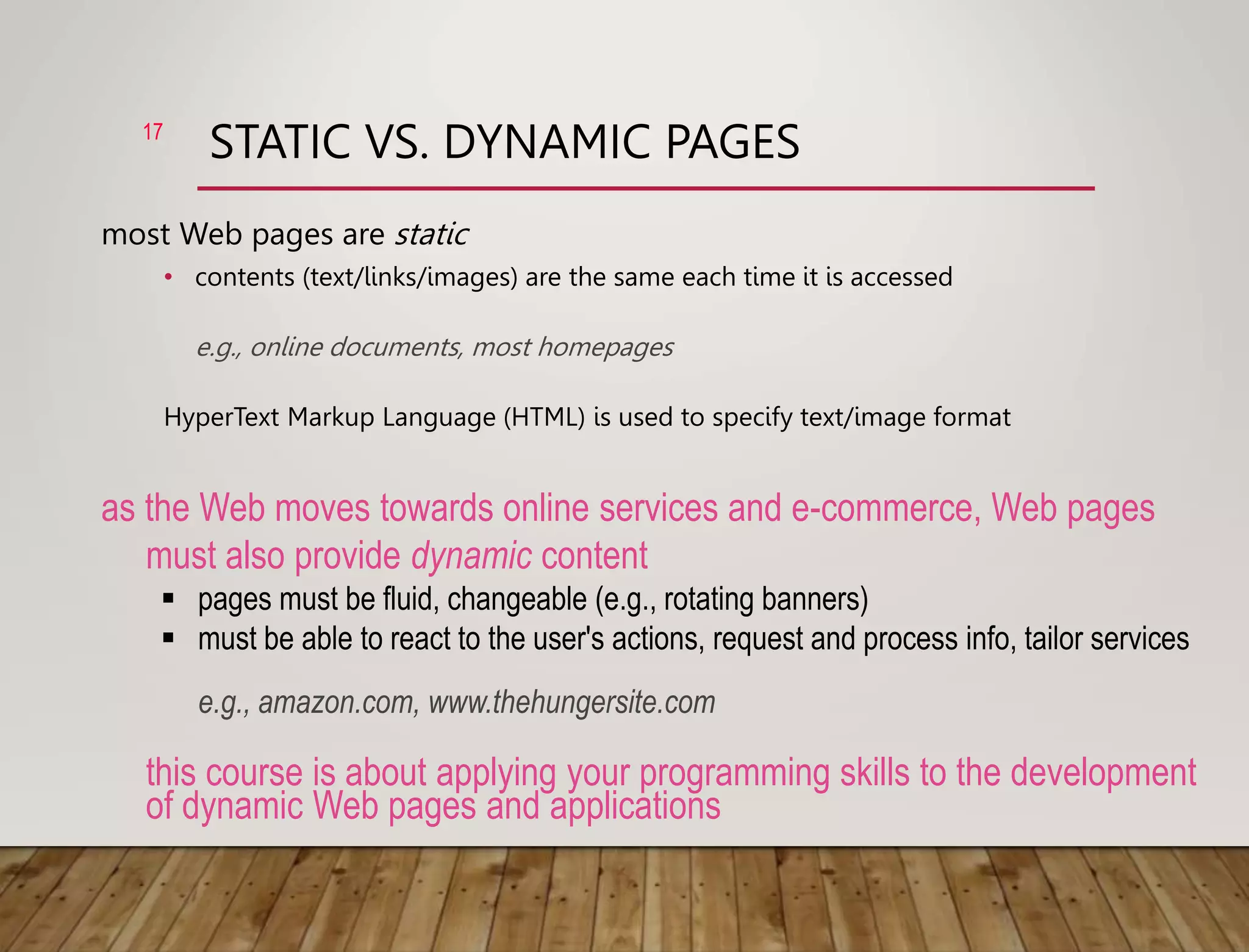 STATIC VS. DYNAMIC PAGES
most Web pages are static
• contents (text/links/images) are the same each time it is accessed
e.g., online documents, most homepages
HyperText Markup Language (HTML) is used to specify text/image format
17
as the Web moves towards online services and e-commerce, Web pages
must also provide dynamic content
 pages must be fluid, changeable (e.g., rotating banners)
 must be able to react to the user's actions, request and process info, tailor services
e.g., amazon.com, www.thehungersite.com
this course is about applying your programming skills to the development
of dynamic Web pages and applications
 