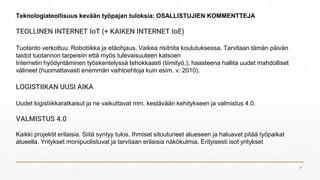 TEOLLINEN INTERNET IoT (+ KAIKEN INTERNET IoE)
Tuotanto verkottuu. Robotiikka ja etäohjaus. Vaikea risitriita koulutuksessa. Tarvitaan tämän päivän
taidot tuotannon tarpeisiin että myös tulevaisuuteen katsoen
Internetin hyödyntäminen työskentelyssä tehokkaasti (tiimityö,); haasteena hallita uudet mahdolliset
välineet (huomattavasti enemmän vaihtoehtoja kuin esim. v. 2010).
LOGISTIIKAN UUSI AIKA
Uudet logistiikkaratkaisut ja ne vaikuttavat mm. kestävään kehitykseen ja valmistus 4.0.
VALMISTUS 4.0
Kaikki projektit erilaisia. Siitä syntyy tulos. Ihmiset sitoutuneet alueseen ja haluavat pitää työpaikat
alueella. Yritykset monipuolistuvat ja tarvitaan erilaisia näkökulmia. Erityisesti isot yritykset
Teknologiateollisuus kevään työpajan tuloksia: OSALLISTUJIEN KOMMENTTEJA
7
 