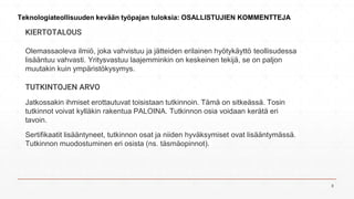 KIERTOTALOUS
Olemassaoleva ilmiö, joka vahvistuu ja jätteiden erilainen hyötykäyttö teollisudessa
lisääntuu vahvasti. Yritysvastuu laajemminkin on keskeinen tekijä, se on paljon
muutakin kuin ympäristökysymys.
TUTKINTOJEN ARVO
Jatkossakin ihmiset erottautuvat toisistaan tutkinnoin. Tämä on sitkeässä. Tosin
tutkinnot voivat kylläkin rakentua PALOINA. Tutkinnon osia voidaan kerätä eri
tavoin.
Sertifikaatit lisääntyneet, tutkinnon osat ja niiden hyväksymiset ovat lisääntymässä.
Tutkinnon muodostuminen eri osista (ns. täsmäopinnot).
Teknologiateollisuuden kevään työpajan tuloksia: OSALLISTUJIEN KOMMENTTEJA
8
 