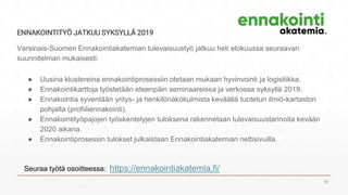 ENNAKOINTITYÖ JATKUU SYKSYLLÄ 2019
Varsinais-Suomen Ennakointiakatemian tulevaisuustyö jatkuu heti elokuussa seuraavan
suunnitelman mukaisesti:
● Uusina klustereina ennakointiprosessiin otetaan mukaan hyvinvointi ja logistiikka.
● Ennakointikarttoja työstetään eteenpäin seminaareissa ja verkossa syksyllä 2019.
● Ennakointia syventään yritys- ja henk​ilönäkökulmista keväällä tuotetun ilmiö-kartaston
pohjalta (profiiliennakointi).
● Ennakointityöpajojen työskentelyjen tuloksena rakennetaan tulevaisuustarinoita kevään
2020 aikana.​
● Ennakointiprosessin tulokset julkaistaan Ennakointiakatemian nettisivuilla.​
Seuraa työtä osoitteessa: https://ennakointiakatemia.fi/
11
 
