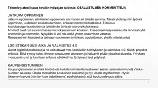 JATKUVA OPPIMINEN
Jatkuva oppiminen, elinikäinen oppiminen: on monen eri tekijän summa. Tässä yhdistyy niin työssä
oppiminen, uudelleen kouluttautuminen, erilaiset mentorointiratkaisut. Toteutuu
koulutusorganisaatioiden ja työelämän tiiviissä vuorovaikutuksessa.
Ammatit ovat nyt suuremmassa muutoksessa kuin koskaan. Osaamisen laaja-alaisuutta tarvitaan yhä
enemmän ja enemmän. Nykyään ei voi olla enää yhden osaamisen varassa.
Resurssoinnin haasteet ja työnjaon sopiminen (yritykset, oppialitokset, yksilö, yhteiskunta)
LOGISTIIKAN UUSI AIKA JA VALMISTUS 4.0
Uudet logistiikkaratkaisut ja ne vaikuttavat mm. kestävään kehitykseen ja valmistus 4.0. Kaikki projektit
erilaisia. Siitä syntyy tulos. Ihmiset sitoutuneet alueseen ja haluavat pitää työpaikat alueella. Yritykset
monipuolistuvat ja tarvitaan erilaisia näkökulmia. Erityisesti isot yritykset.
KAUPUNGISTUMINEN
Kaupungistuminen ei ehkä ilmiönä ole kaikilla toimialoilla keskeinen (esim. satamatoiminnot) Vakka-
Suomen alueella. Osalla toimialoilla keskeinen asia/ilmiö jo nyt, osalla myöhemmin. Hyvät
liikenneyhteydet (niin tie- kuin tietoliikenne) edellytyksenä, että houkuttelevuus säilyy.
Teknologiateollisuus kevään työpajan tuloksia: OSALLISTUJIEN KOMMENTTEJA
7
 