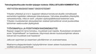 YRITYSTEN MUODOSTAMAT EKOSYSTEEMIT
Yritysten yhteistyö ja b to b -tyyppiset ratkaisut korostuvat alueilla voimakkaasti
esimerkiksi logististen ratkaisujen toteutuksessa. Vahvistaa alueellista yhteistyötä,
verkostoitumista, mikä on esim. yritysten sijoituspäätöksissä keskeinen asia.
Yritysten muodostamien ekosysteemien sisäiset työmarkkinat voivat joustavoittaa
työvoiman saatuvuuden jäykkyyksiä.
TYÖVOIMAPULA JA POSIITIVINEN RAKENNEMUUTOS
Nopean reagoinnin tarve korostuu, muutokset ovat nopeita. Koulutuksen ennakointi
aivan "kirjaimellisesti" on haastavaa. Käynnissä olevien koulutusohjelmien aikana
tulevat isot muutokset ovat haastavia"
Jatkuvan oppimisen ja osaamisen päivittäminen on avainasemassa.
Maahanmuuttajapotentiaalin hyöydyntäminen toisen asteen koulutuksen kautta
sisältää tulevaisuuspotentiaali
Teknologiateollisuuden kevään työpajan tuloksia: OSALLISTUJIEN KOMMENTTEJA
8
 