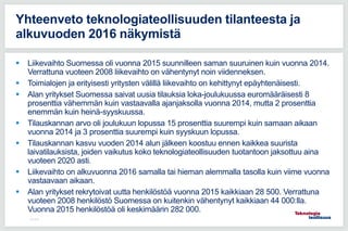  Liikevaihto Suomessa oli vuonna 2015 suunnilleen saman suuruinen kuin vuonna 2014.
Verrattuna vuoteen 2008 liikevaihto on vähentynyt noin viidenneksen.
 Toimialojen ja erityisesti yritysten välillä liikevaihto on kehittynyt epäyhtenäisesti.
 Alan yritykset Suomessa saivat uusia tilauksia loka-joulukuussa euromääräisesti 8
prosenttia vähemmän kuin vastaavalla ajanjaksolla vuonna 2014, mutta 2 prosenttia
enemmän kuin heinä-syyskuussa.
 Tilauskannan arvo oli joulukuun lopussa 15 prosenttia suurempi kuin samaan aikaan
vuonna 2014 ja 3 prosenttia suurempi kuin syyskuun lopussa.
 Tilauskannan kasvu vuoden 2014 alun jälkeen koostuu ennen kaikkea suurista
laivatilauksista, joiden vaikutus koko teknologiateollisuuden tuotantoon jaksottuu aina
vuoteen 2020 asti.
 Liikevaihto on alkuvuonna 2016 samalla tai hieman alemmalla tasolla kuin viime vuonna
vastaavaan aikaan.
 Alan yritykset rekrytoivat uutta henkilöstöä vuonna 2015 kaikkiaan 28 500. Verrattuna
vuoteen 2008 henkilöstö Suomessa on kuitenkin vähentynyt kaikkiaan 44 000:lla.
Vuonna 2015 henkilöstöä oli keskimäärin 282 000.
9.3.2016
Yhteenveto teknologiateollisuuden tilanteesta ja
alkuvuoden 2016 näkymistä
 