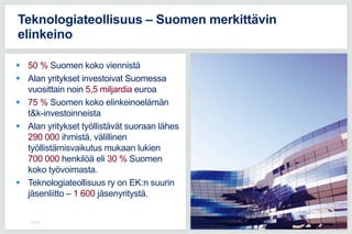  50 % Suomen koko viennistä
 Alan yritykset investoivat Suomessa
vuosittain noin 5,5 miljardia euroa
 75 % Suomen koko elinkeinoelämän
t&k-investoinneista
 Alan yritykset työllistävät suoraan lähes
290 000 ihmistä, välillinen
työllistämisvaikutus mukaan lukien
700 000 henkilöä eli 30 % Suomen
koko työvoimasta.
 Teknologiateollisuus ry on EK:n suurin
jäsenliitto – 1 600 jäsenyritystä.
2.8.2016
Teknologiateollisuus – Suomen merkittävin
elinkeino
 