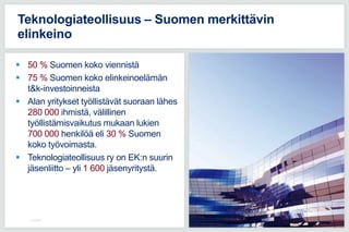  50 % Suomen koko viennistä
 75 % Suomen koko elinkeinoelämän
t&k-investoinneista
 Alan yritykset työllistävät suoraan lähes
280 000 ihmistä, välillinen
työllistämisvaikutus mukaan lukien
700 000 henkilöä eli 30 % Suomen
koko työvoimasta.
 Teknologiateollisuus ry on EK:n suurin
jäsenliitto – yli 1 600 jäsenyritystä.
11.5.2016
Teknologiateollisuus – Suomen merkittävin
elinkeino
 