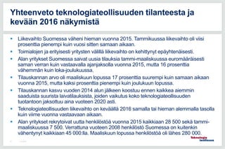  Liikevaihto Suomessa väheni hieman vuonna 2015. Tammikuussa liikevaihto oli viisi
prosenttia pienempi kuin vuosi sitten samaan aikaan.
 Toimialojen ja erityisesti yritysten välillä liikevaihto on kehittynyt epäyhtenäisesti.
 Alan yritykset Suomessa saivat uusia tilauksia tammi-maaliskuussa euromääräisesti
saman verran kuin vastaavalla ajanjaksolla vuonna 2015, mutta 16 prosenttia
vähemmän kuin loka-joulukuussa.
 Tilauskannan arvo oli maaliskuun lopussa 17 prosenttia suurempi kuin samaan aikaan
vuonna 2015, mutta kaksi prosenttia pienempi kuin joulukuun lopussa.
 Tilauskannan kasvu vuoden 2014 alun jälkeen koostuu ennen kaikkea aiemmin
saaduista suurista laivatilauksista, joiden vaikutus koko teknologiateollisuuden
tuotantoon jaksottuu aina vuoteen 2020 asti.
 Teknologiateollisuuden liikevaihto on keväällä 2016 samalla tai hieman alemmalla tasolla
kuin viime vuonna vastaavaan aikaan.
 Alan yritykset rekrytoivat uutta henkilöstöä vuonna 2015 kaikkiaan 28 500 sekä tammi-
maaliskuussa 7 500. Verrattuna vuoteen 2008 henkilöstö Suomessa on kuitenkin
vähentynyt kaikkiaan 45 000:lla. Maaliskuun lopussa henkilöstöä oli lähes 280 000.
11.5.201657
Yhteenveto teknologiateollisuuden tilanteesta ja
kevään 2016 näkymistä
 