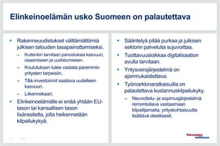  Rakenneuudistukset välttämättömiä
julkisen talouden tasapainottamiseksi.
– Kuitenkin tarvitaan panostuksia kasvuun,
osaamiseen ja uudistumiseen.
– Koulutuksen tulee vastata paremmin
yritysten tarpeisiin.
– T&k-investoinnit saatava uudelleen
kasvuun.
– Liikennekaari.
 Elinkeinoelämälle ei enää yhtään EU-
tason tai kansallisen tason
lisärasitetta, jolla heikennetään
kilpailukykyä.
 Sääntelyä pitää purkaa ja julkisen
sektorin palveluita sujuvoittaa.
 Tuottavuusloikkaa digitalisaation
avulla tarvitaan.
 Yritysverojärjestelmä on
ajanmukaistettava.
 Työmarkkinaratkaisuilla on
palautettava kustannuskilpailukyky.
– Neuvottelu- ja sopimusjärjestelmä
remontoitava vastaamaan
kilpailijamaita, yrityskohtaisuutta
lisättävä oleellisesti.
Elinkeinoelämän usko Suomeen on palautettava
11.5.201659
 